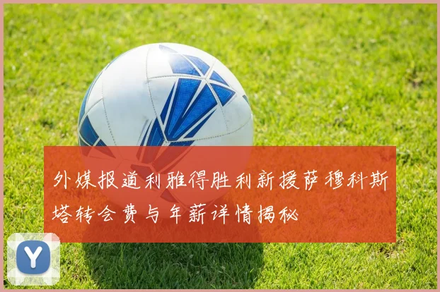 外媒报道利雅得胜利新援萨穆科斯塔转会费与年薪详情揭秘