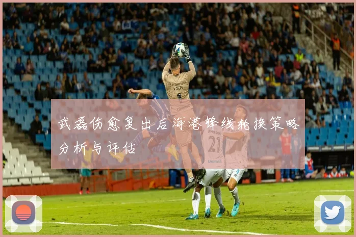 武磊伤愈复出后海港锋线轮换策略分析与评估