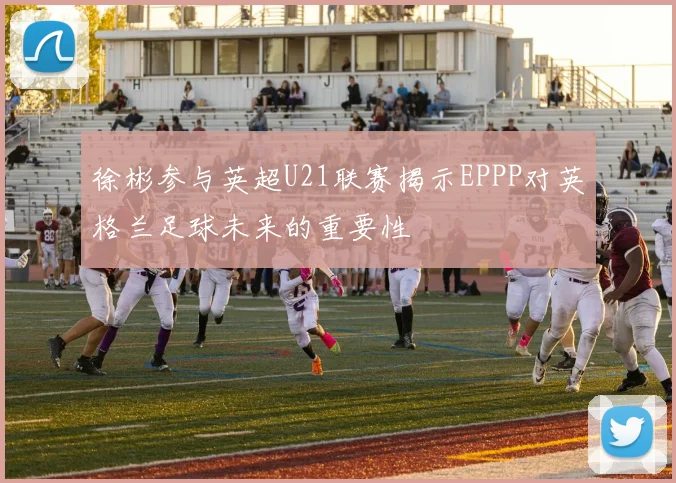 徐彬参与英超U21联赛揭示EPPP对英格兰足球未来的重要性