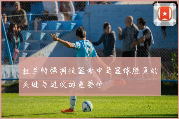 杜兰特强调投篮命中是篮球胜负的关键与进攻的重要性
