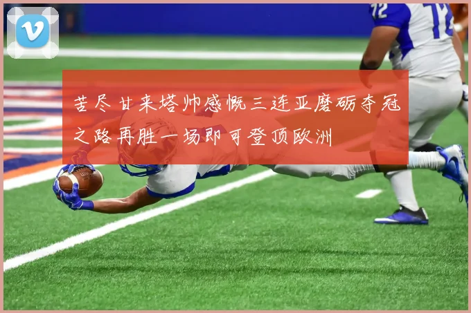 苦尽甘来塔帅感慨三连亚磨砺夺冠之路再胜一场即可登顶欧洲