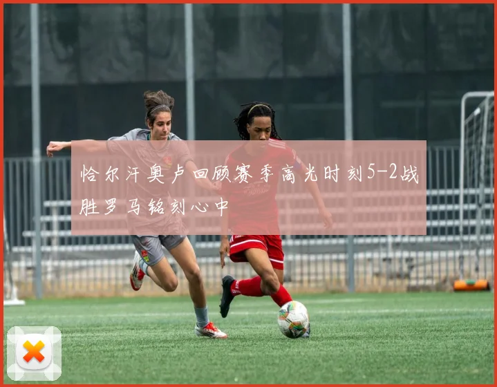 恰尔汗奥卢回顾赛季高光时刻5-2战胜罗马铭刻心中