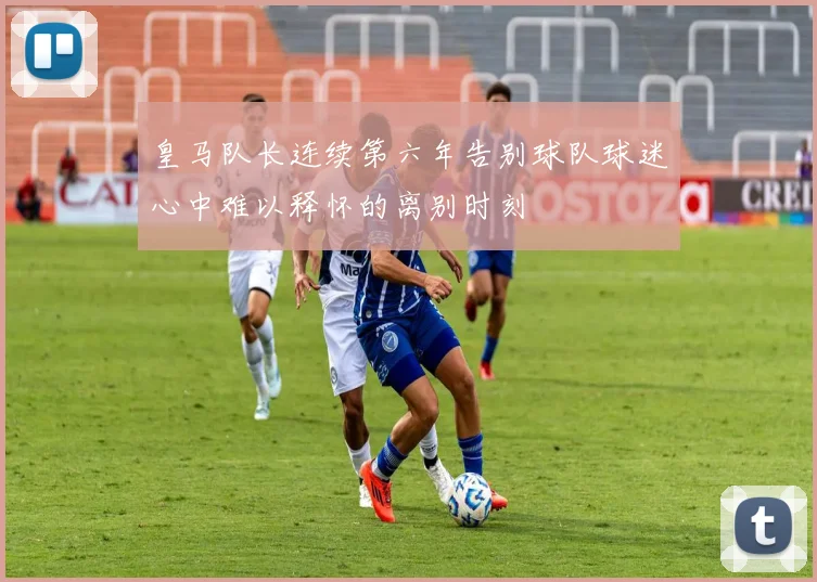 皇马队长连续第六年告别球队球迷心中难以释怀的离别时刻