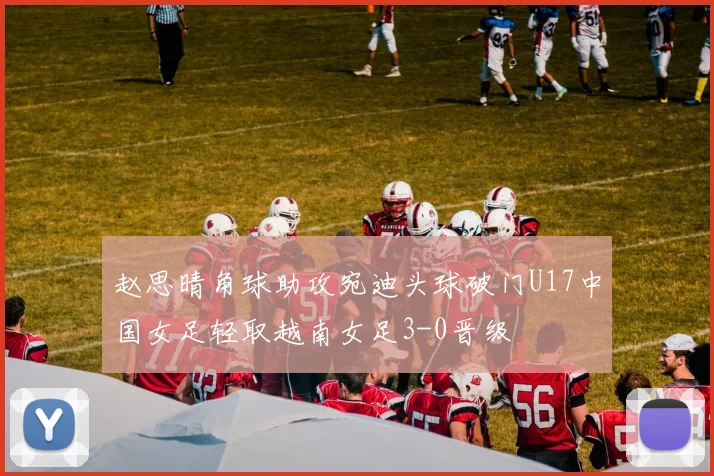 赵思晴角球助攻宛迪头球破门U17中国女足轻取越南女足3-0晋级
