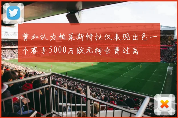 曾加认为帕莱斯特拉仅表现出色一个赛季5000万欧元转会费过高