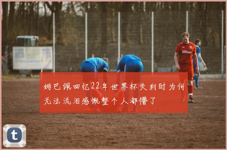 姆巴佩回忆22年世界杯失利时为何无法流泪感慨整个人都懵了