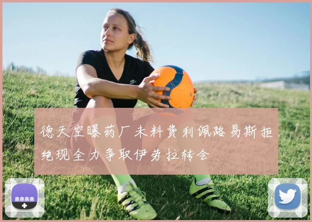 德天空曝药厂未料费利佩路易斯拒绝现全力争取伊劳拉转会