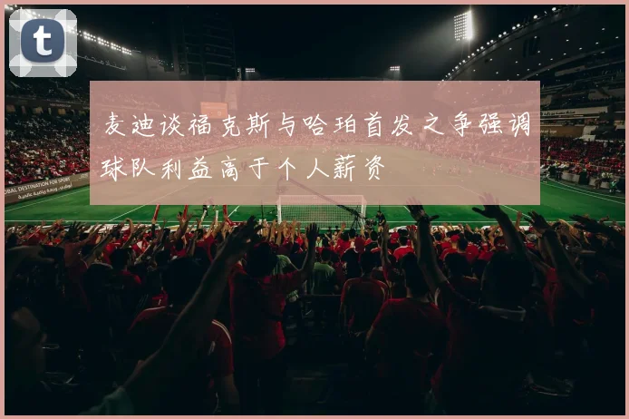 麦迪谈福克斯与哈珀首发之争强调球队利益高于个人薪资