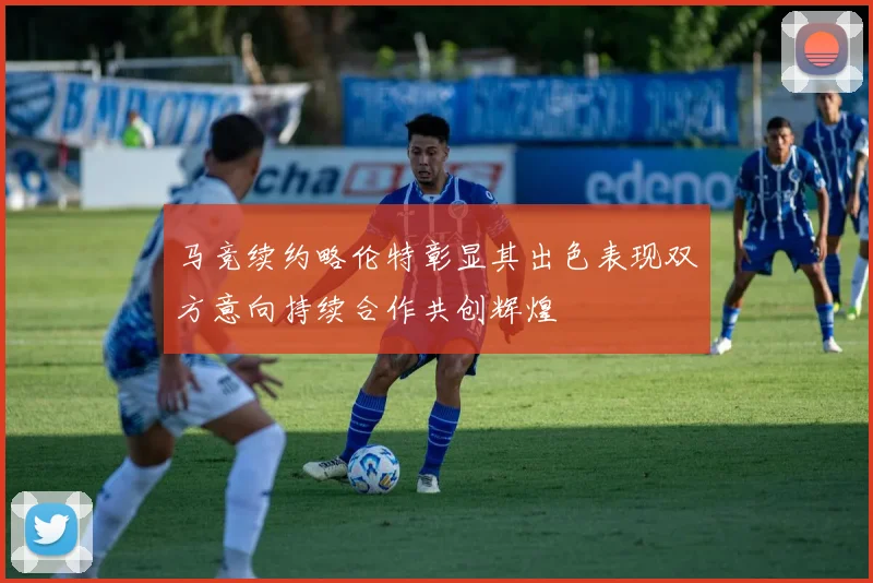马竞续约略伦特彰显其出色表现双方意向持续合作共创辉煌