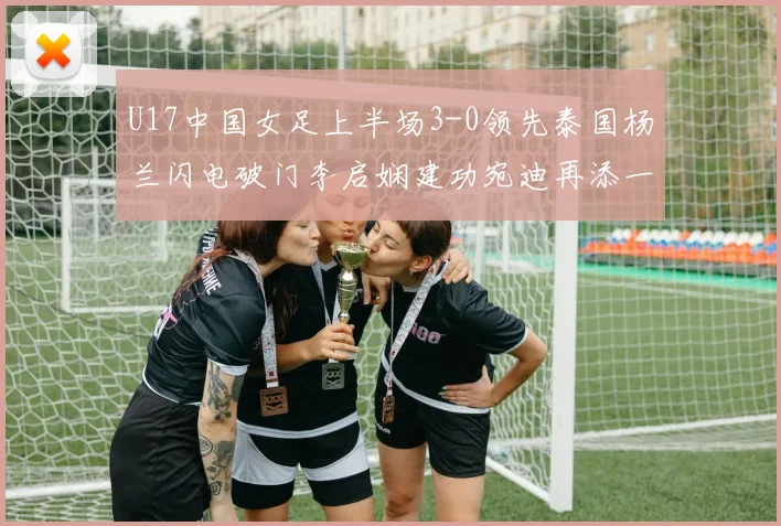 U17中国女足上半场3-0领先泰国杨兰闪电破门李启娴建功宛迪再添一分