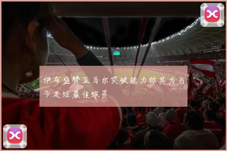 伊布盛赞亚马尔突破能力称其为当今足坛最佳球员