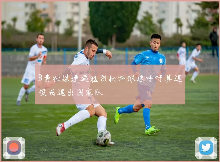 B费社媒遭遇猛烈批评球迷呼吁其退役或退出国家队