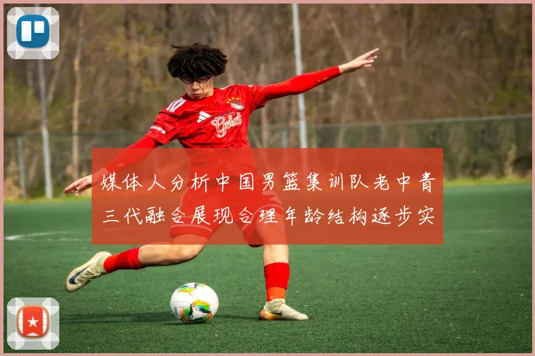 媒体人分析中国男篮集训队老中青三代融合展现合理年龄结构逐步实现换血