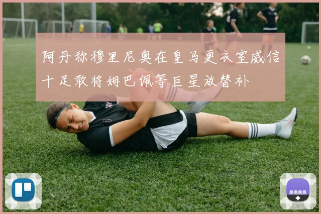 阿丹称穆里尼奥在皇马更衣室威信十足敢将姆巴佩等巨星放替补