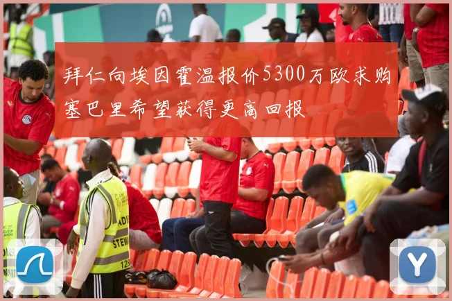 拜仁向埃因霍温报价5300万欧求购塞巴里希望获得更高回报
