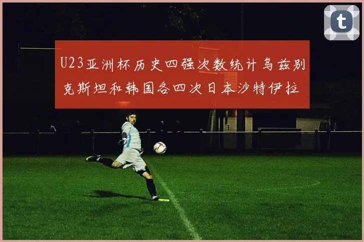 U23亚洲杯历史四强次数统计乌兹别克斯坦和韩国各四次日本沙特伊拉克三次