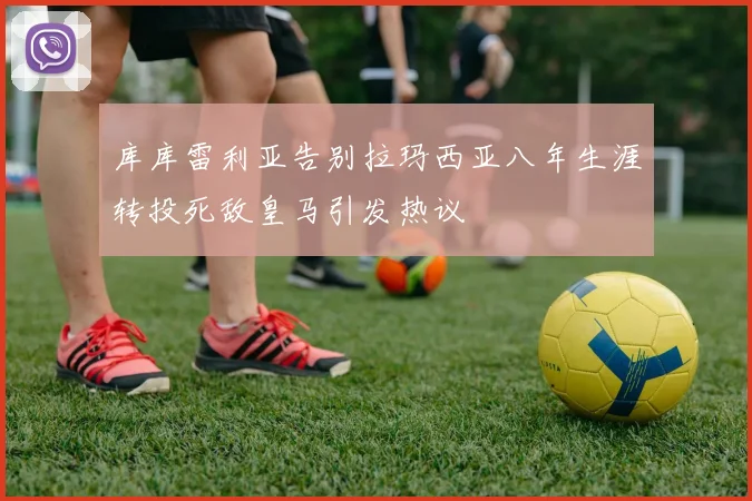 库库雷利亚告别拉玛西亚八年生涯转投死敌皇马引发热议