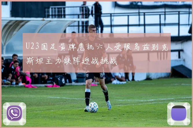 U23国足黄牌危机六人受限乌兹别克斯坦主力缺阵迎战挑战