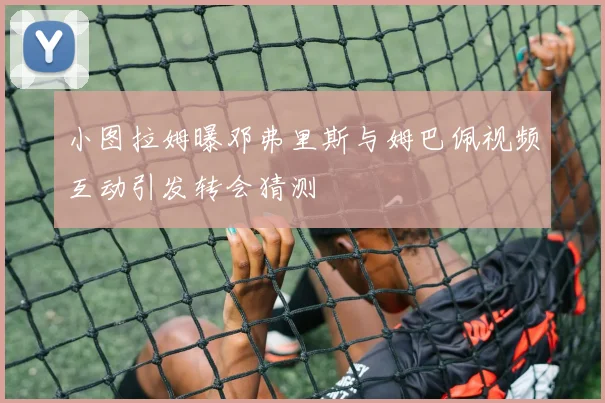 小图拉姆曝邓弗里斯与姆巴佩视频互动引发转会猜测