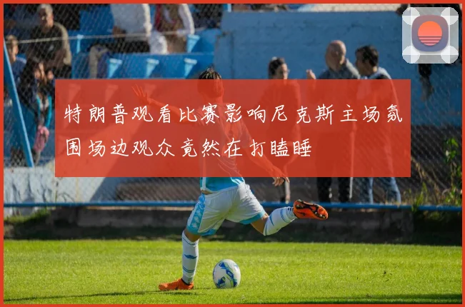 特朗普观看比赛影响尼克斯主场氛围场边观众竟然在打瞌睡