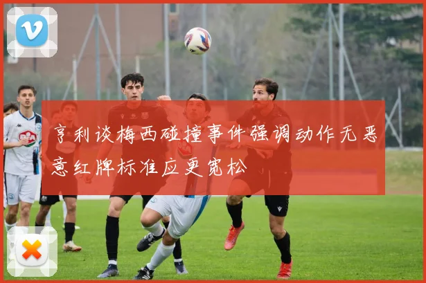 亨利谈梅西碰撞事件强调动作无恶意红牌标准应更宽松