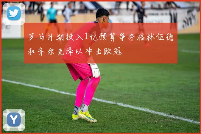 罗马计划投入1亿预算争夺格林伍德和齐尔克泽以冲击欧冠