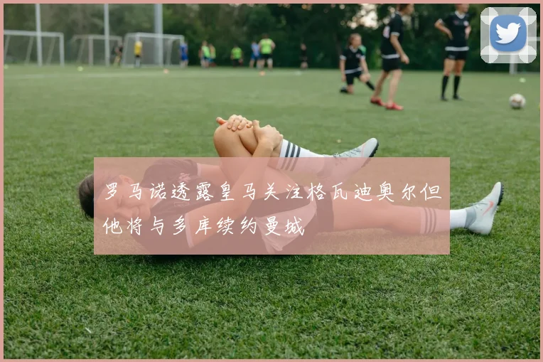 罗马诺透露皇马关注格瓦迪奥尔但他将与多库续约曼城