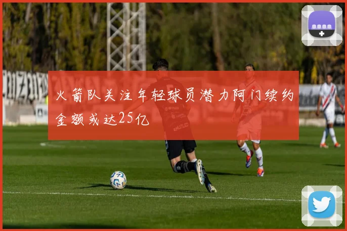 火箭队关注年轻球员潜力阿门续约金额或达25亿