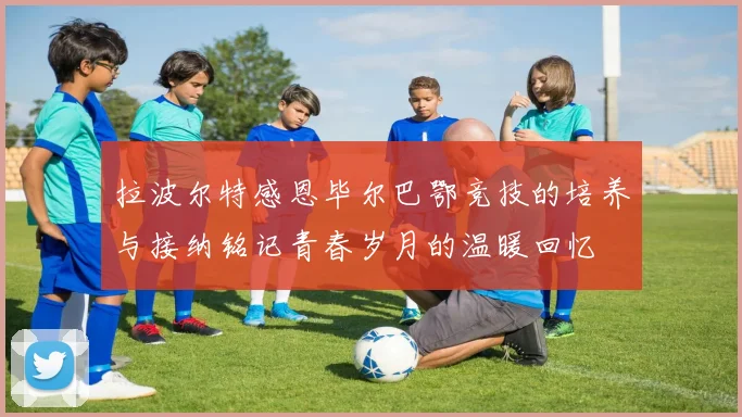 拉波尔特感恩毕尔巴鄂竞技的培养与接纳铭记青春岁月的温暖回忆